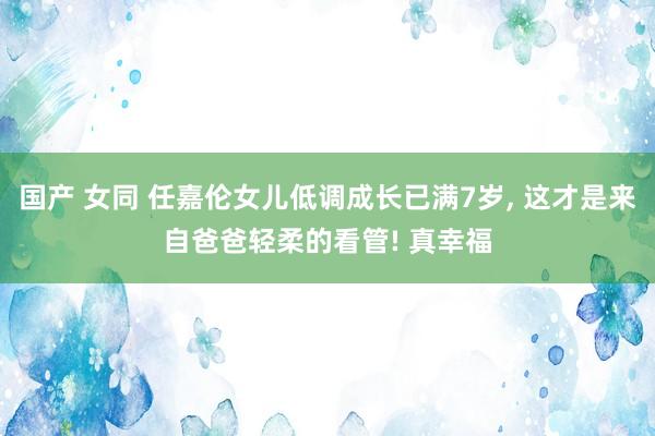 国产 女同 任嘉伦女儿低调成长已满7岁， 这才是来自爸爸轻柔的看管! 真幸福
